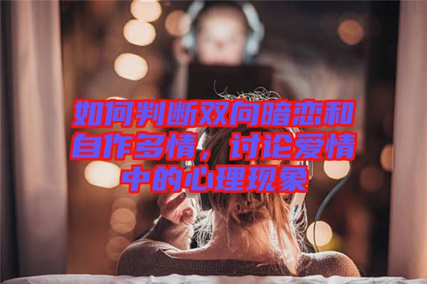 如何判斷雙向暗戀和自作多情，討論愛情中的心理現(xiàn)象