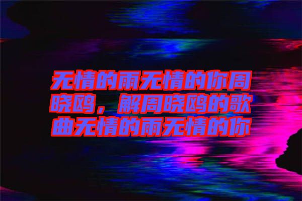 無情的雨無情的你周曉鷗，解周曉鷗的歌曲無情的雨無情的你