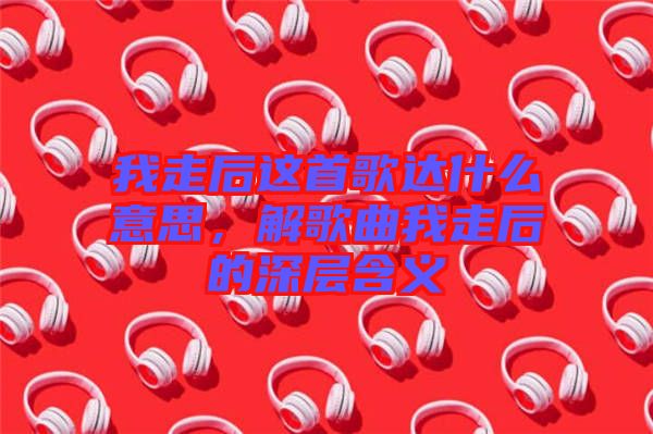 我走后這首歌達(dá)什么意思，解歌曲我走后的深層含義