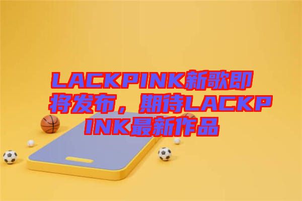 LACKPINK新歌即將發(fā)布，期待LACKPINK最新作品