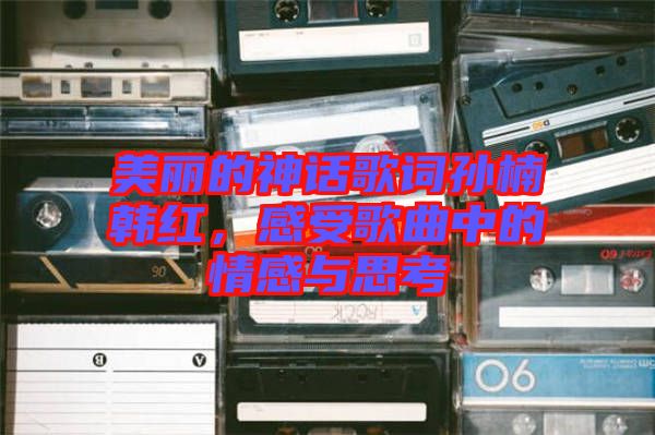 美麗的神話歌詞孫楠韓紅，感受歌曲中的情感與思考