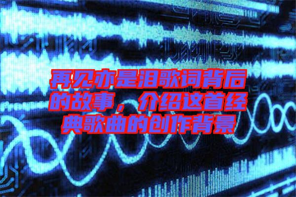 再見亦是淚歌詞背后的故事，介紹這首經(jīng)典歌曲的創(chuàng)作背景