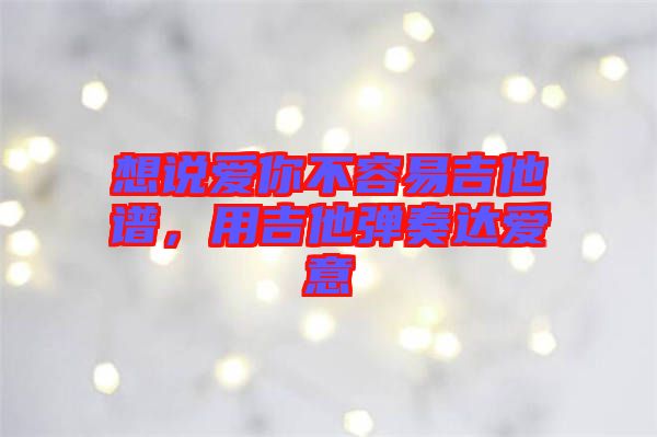 想說愛你不容易吉他譜，用吉他彈奏達(dá)愛意