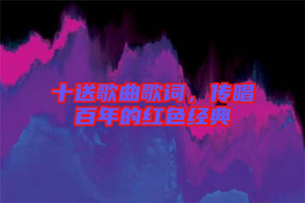 十送歌曲歌詞，傳唱百年的紅色經(jīng)典