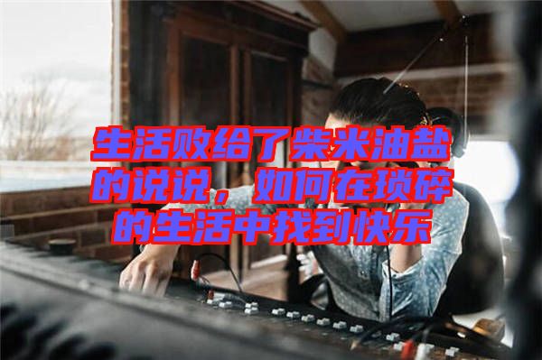 生活敗給了柴米油鹽的說說，如何在瑣碎的生活中找到快樂