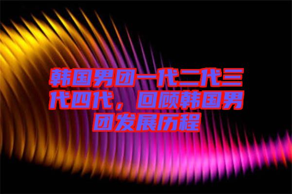 韓國男團一代二代三代四代，回顧韓國男團發(fā)展歷程