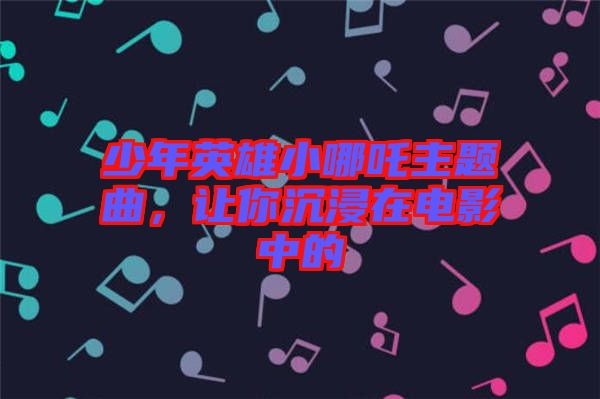 少年英雄小哪吒主題曲，讓你沉浸在電影中的