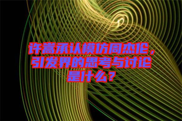 許嵩承認模仿周杰倫，引發(fā)界的思考與討論是什么？