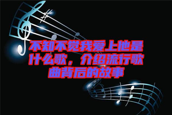 不知不覺我愛上他是什么歌，介紹流行歌曲背后的故事