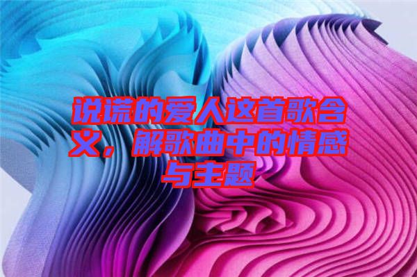 說謊的愛人這首歌含義，解歌曲中的情感與主題