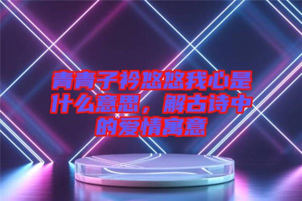 青青子衿悠悠我心是什么意思，解古詩(shī)中的愛情寓意