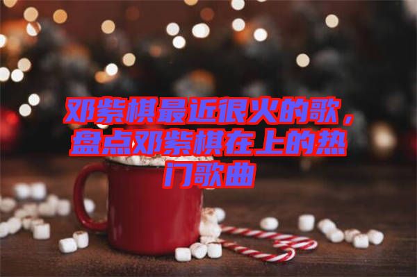 鄧紫棋最近很火的歌，盤(pán)點(diǎn)鄧紫棋在上的熱門(mén)歌曲