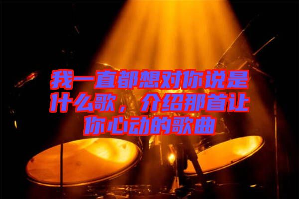 我一直都想對(duì)你說是什么歌，介紹那首讓你心動(dòng)的歌曲