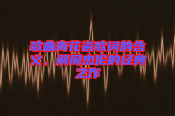 歌曲青花瓷歌詞的含義，解周杰倫的經典之作