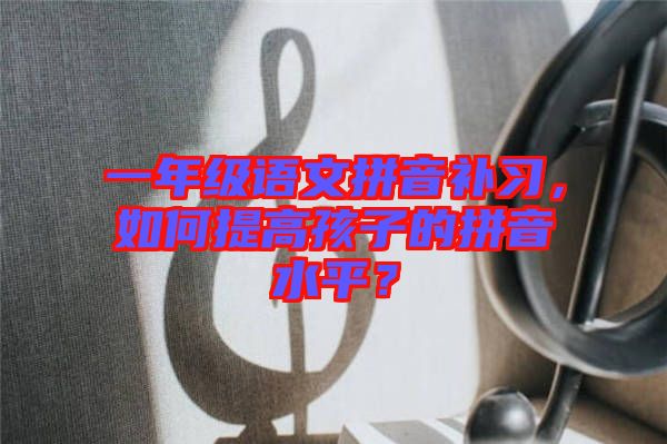 一年級(jí)語(yǔ)文拼音補(bǔ)習(xí)，如何提高孩子的拼音水平？