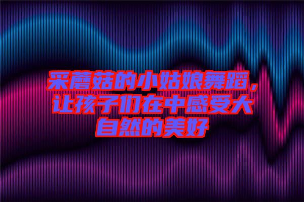 采蘑菇的小姑娘舞蹈，讓孩子們?cè)谥懈惺艽笞匀坏拿篮? width=