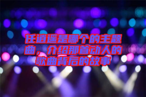 任逍遙是哪個(gè)的主題曲，介紹那首動(dòng)人的歌曲背后的故事