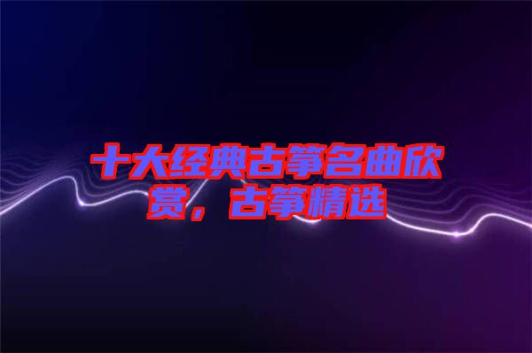 十大經(jīng)典古箏名曲欣賞，古箏精選