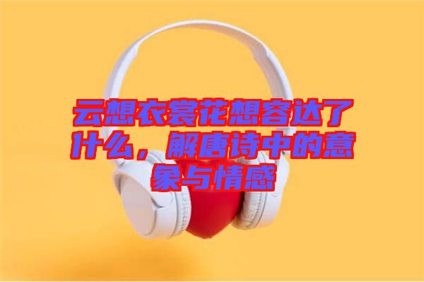 云想衣裳花想容達了什么，解唐詩中的意象與情感