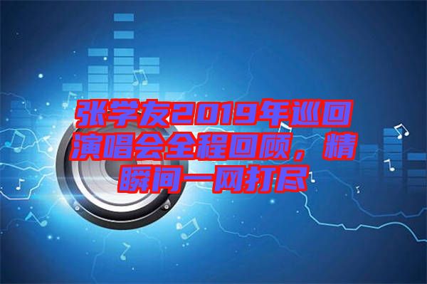 張學(xué)友2019年巡回演唱會全程回顧，精瞬間一網(wǎng)打盡