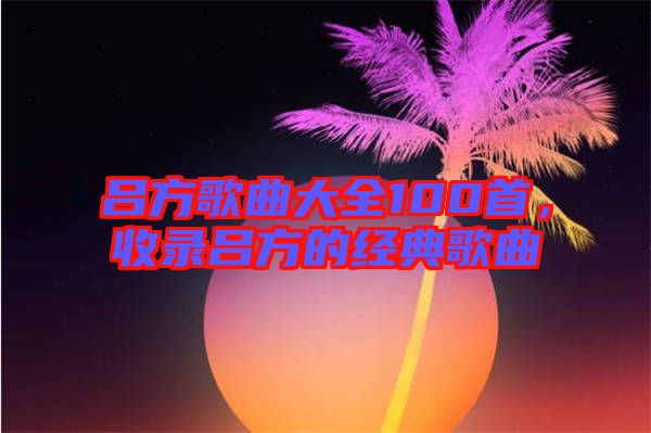 呂方歌曲大全100首，收錄呂方的經(jīng)典歌曲