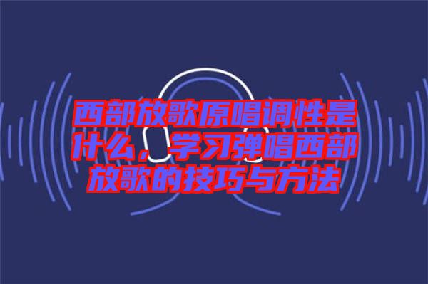 西部放歌原唱調(diào)性是什么，學(xué)習(xí)彈唱西部放歌的技巧與方法