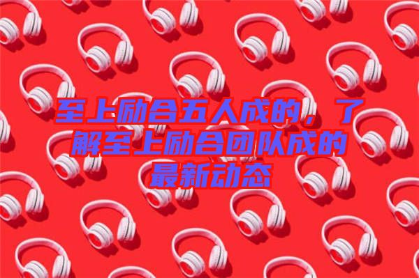 至上勵合五人成的，了解至上勵合團(tuán)隊成的最新動態(tài)