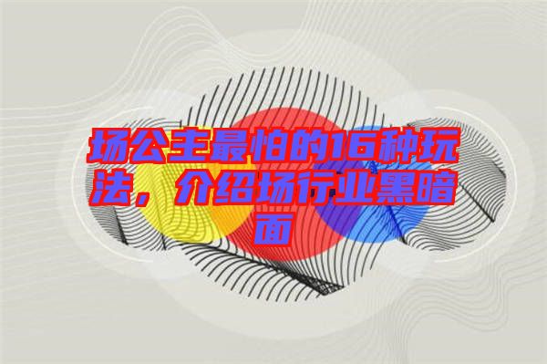 場公主最怕的16種玩法，介紹場行業(yè)黑暗面