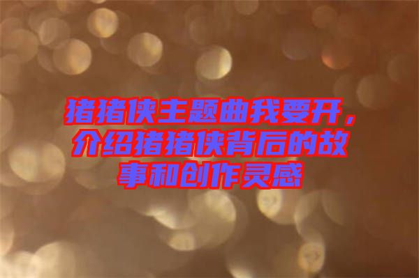 豬豬俠主題曲我要開，介紹豬豬俠背后的故事和創(chuàng)作靈感