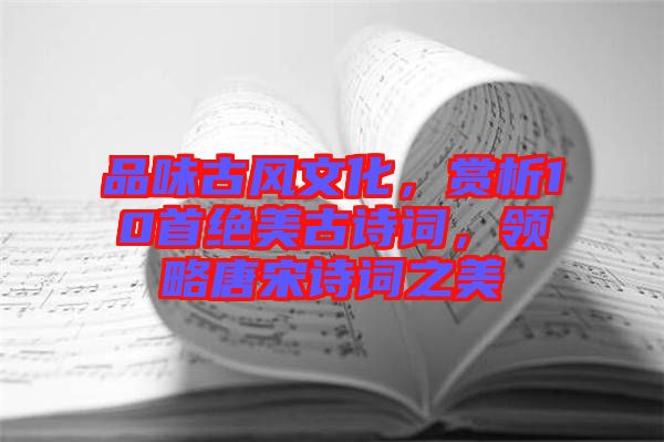 品味古風(fēng)文化，賞析10首絕美古詩詞，領(lǐng)略唐宋詩詞之美