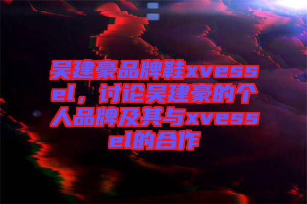 吳建豪品牌鞋xvessel，討論吳建豪的個人品牌及其與xvessel的合作