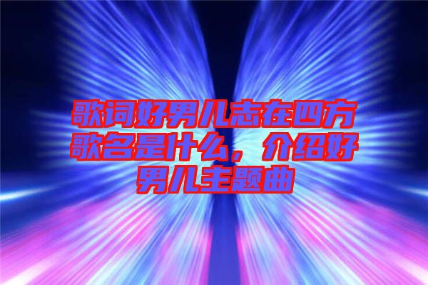 歌詞好男兒志在四方歌名是什么，介紹好男兒主題曲