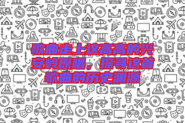 歌曲走上這高高的興安嶺原唱，探尋這首歌曲的歷史淵源