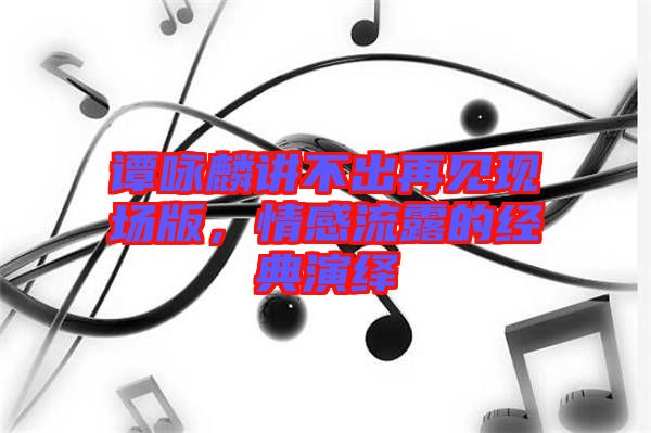 譚詠麟講不出再見現(xiàn)場(chǎng)版，情感流露的經(jīng)典演繹