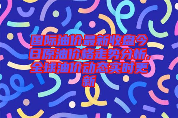 國際油價(jià)最新收盤今日原油價(jià)格走勢分析,全球油價(jià)動態(tài)實(shí)時(shí)更新