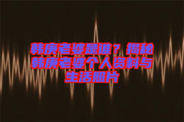 韓庚老婆是誰？揭秘韓庚老婆個(gè)人資料與生活照片