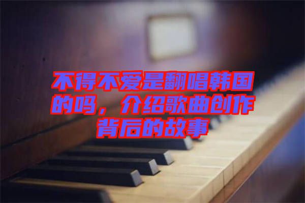 不得不愛是翻唱韓國的嗎，介紹歌曲創(chuàng)作背后的故事