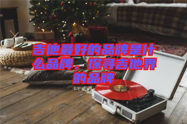 吉他最好的品牌是什么品牌，探尋吉他界的品牌