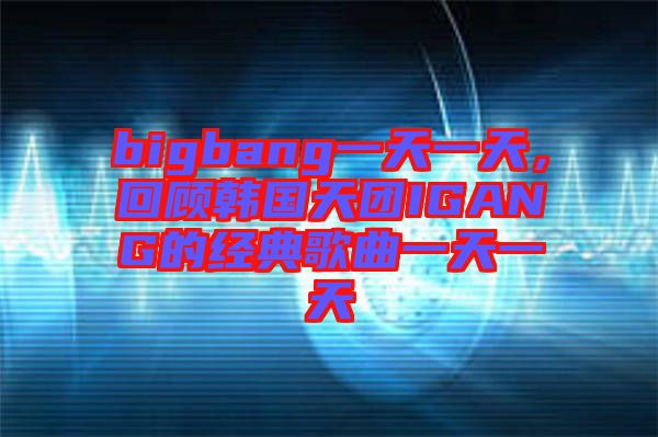 bigbang一天一天，回顧韓國天團IGANG的經典歌曲一天一天