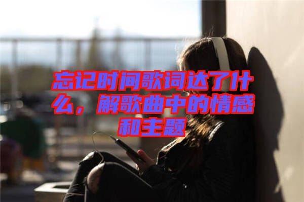 忘記時間歌詞達了什么，解歌曲中的情感和主題