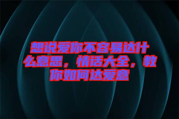 想說愛你不容易達什么意思，情話大全，教你如何達愛意