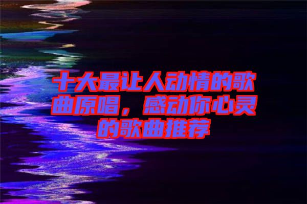 十大最讓人動情的歌曲原唱，感動你心靈的歌曲推薦