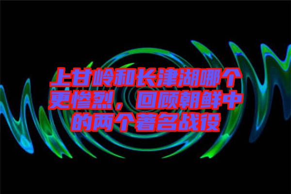 上甘嶺和長(zhǎng)津湖哪個(gè)更慘烈，回顧朝鮮中的兩個(gè)著名戰(zhàn)役