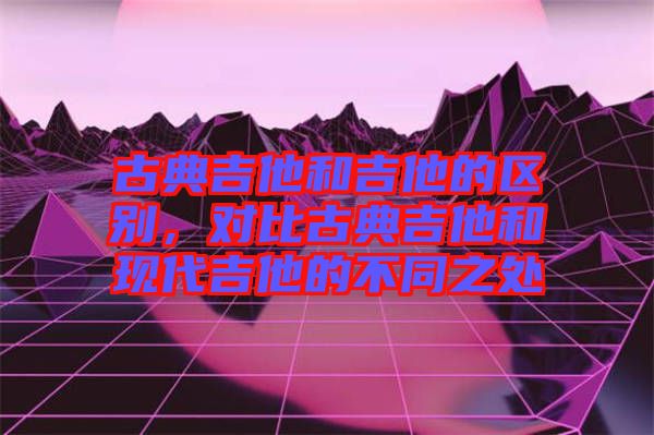 古典吉他和吉他的區(qū)別，對比古典吉他和現(xiàn)代吉他的不同之處