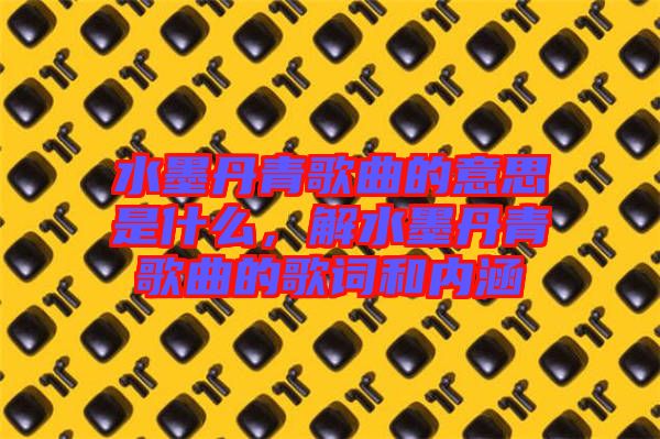 水墨丹青歌曲的意思是什么，解水墨丹青歌曲的歌詞和內(nèi)涵