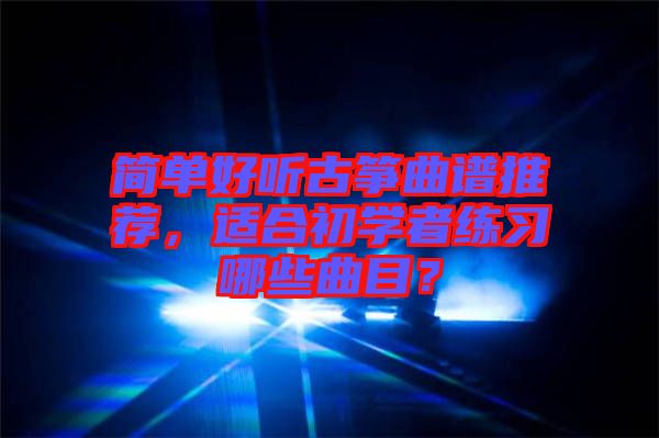 簡(jiǎn)單好聽(tīng)古箏曲譜推薦，適合初學(xué)者練習(xí)哪些曲目？