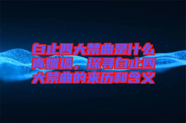 白止四大禁曲是什么青媚狐，探尋白止四大禁曲的來歷和含義