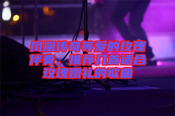 鳳凰傳奇等愛的玫瑰伴奏，推薦幾首適合玫瑰贈禮的歌曲