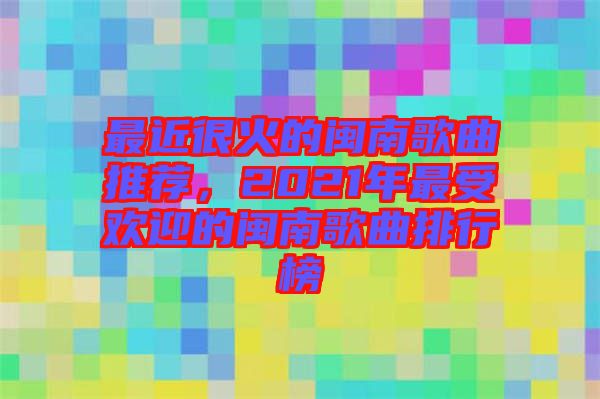 最近很火的閩南歌曲推薦，2021年最受歡迎的閩南歌曲排行榜