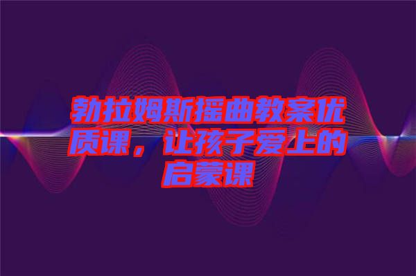 勃拉姆斯搖曲教案優(yōu)質課，讓孩子愛上的啟蒙課